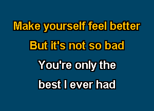 Make yourself feel better

But it's not so bad

You're only the

best I ever had