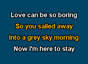 Love can be so boring

So you sailed away

Into a grey sky morning

Now I'm here to stay