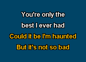 You're only the

best I ever had
Could it be I'm haunted

But it's not so bad