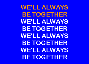 WE'LL ALWAYS
BE TOG ETH ER
WE'LL ALWAYS
BE TOG ETH ER
WE'LL ALWAYS
BE TOGETHER

WE'LL ALWAYS
BE TOG ETHER l