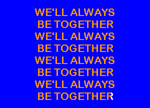 WE'LL ALWAYS
BE TOG ETH ER
WE'LL ALWAYS
BE TOG ETH ER
WE'LL ALWAYS
BE TOGETHER

WE'LL ALWAYS
BE TOG ETHER l