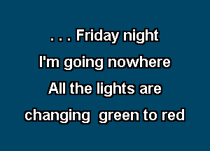 . . . Friday night
I'm going nowhere
All the lights are

changing green to red