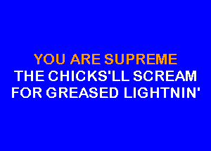YOU ARE SUPREME
THECHICKS'LL SCREAM
FOR GREASED LIGHTNIN'