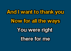 And I want to thank you

Now for all the ways

You were right

there for me