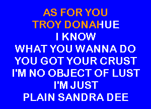AS FOR YOU
TROY DONAHUE

I KNOW
WHAT YOU WANNA DO
YOU GOT YOUR CRUST
I'M N0 OBJECT 0F LUST

I'MJUST

PLAIN SANDRA DEE