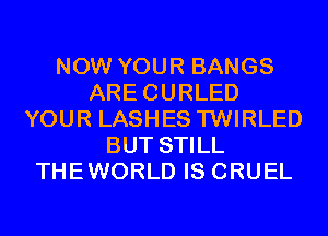 NOW YOUR BANGS
ARECURLED
YOUR LASHES TWIRLED
BUT STILL
THEWORLD IS CRUEL