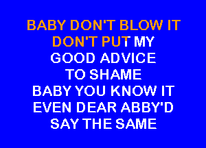 BABY DON'T BLOW IT
DON'T PUT MY
GOOD ADVICE

T0 SHAME
BABY YOU KNOW IT
EVEN DEAR ABBY'D

SAY THESAME