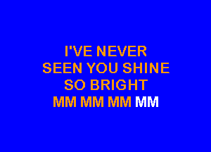 I'VE NEVER
SEEN YOU SHINE

SO BRIGHT
MM MM MM MM