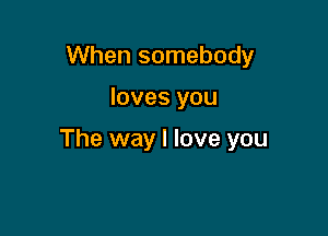 When somebody

loves you

The way I love you