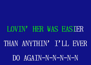 LOVIIW HER WAS EASIER
THAN ANYTHIW PLL EVER
D0 AGAIN-N-N-N-N-N
