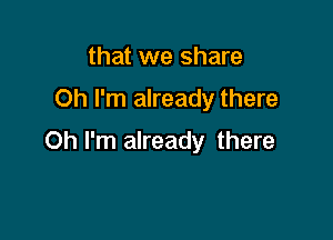 that we share
Oh I'm already there

Oh I'm already there
