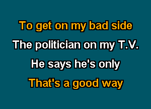 To get on my bad side
The politician on my T.V.

He says he's only

That's a good way