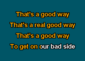 That's a good way

That's a real good way

That's a good way

To get on our bad side