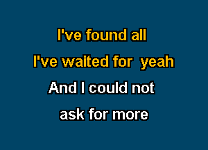 I've found all

I've waited for yeah

And I could not

ask for more