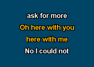 ask for more

Oh here with you

here with me

No I could not