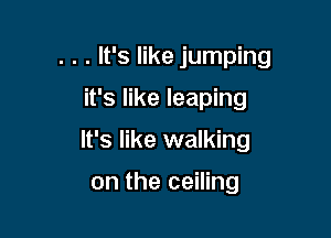 . . . It's like jumping
it's like leaping

It's like walking

on the ceiling