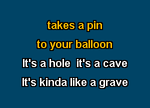 takes a pin
to your balloon

It's a hole it's a cave

It's kinda like a grave