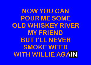 NOW YOU CAN
POUR ME SOME
OLD WHISKEY RIVER
MY FRIEND
BUT I'LL NEVER
SMOKEWEED
WITH WILLIE AGAIN