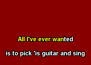 All I've ever wanted

is to pick 'is guitar and sing