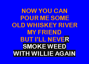 NOW YOU CAN
POUR ME SOME
OLD WHISKEY RIVER
MY FRIEND
BUT I'LL NEVER
SMOKEWEED
WITH WILLIE AGAIN