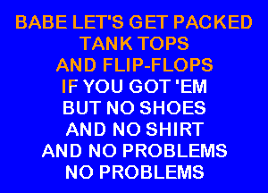 BABE LET'S GET PACKED
TANKTOPS
AND FLIP-FLOPS
IFYOU GOT'EM
BUT NO SHOES
AND NO SHIRT
AND NO PROBLEMS

N0 PROBLEMS