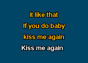 it like that
If you do baby

kiss me again

Kiss me again