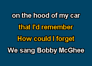 on the hood of my car

that I'd remember

How could I forget
We sang Bobby McGhee