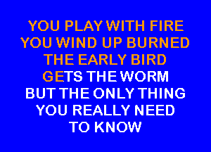 YOU PLAYWITH FIRE
YOU WIND UP BURNED
THE EARLY BIRD
GETS THEWORM
BUTTHEONLYTHING
YOU REALLY NEED
TO KNOW