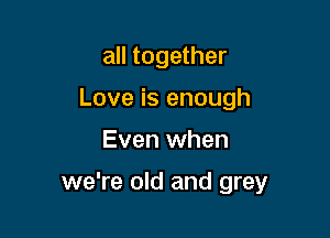 all together
Love is enough

Even when

we're old and grey