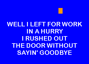 EIEIEI

WELL I LEFT FOR WORK
IN A HURRY
I RUSHED OUT
THE DOOR WITHOUT
SAYIN' GOODBYE
