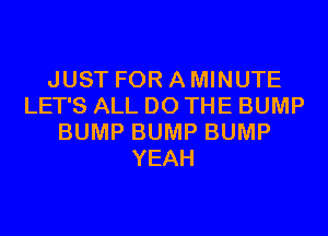 JUST FOR A MINUTE
LET'S ALL DO THE BUMP
BUMP BUMP BUMP
YEAH