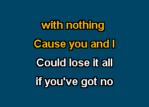 with nothing

Cause you and I

Could lose it all

if you've got no