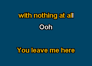 with nothing at all
Ooh

You leave me here