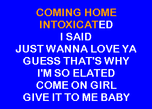 COMING HOME
INTOXICATED
I SAID
JUST WANNA LOVE YA
GUESS THAT'S WHY
I'M SO ELATED
COME ON GIRL
GIVE IT TO ME BABY