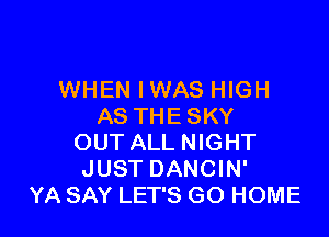WHEN IWAS HIGH
AS THE SKY

OUT ALL NIGHT
JUST DANCIN'
YA SAY LET'S GO HOME