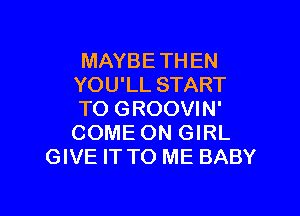 MAYBE THEN
YOU'LL START

TO GROOVIN'
COME ON GIRL
GIVE IT TO ME BABY