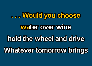 . . . Would you choose

water over wine
hold the wheel and drive

Whatever tomorrow brings