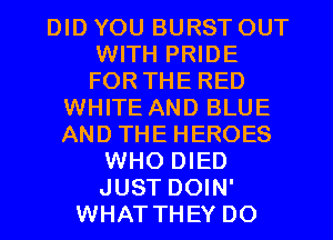 DID YOU BURST OUT
WITH PRIDE
FOR THE RED

WHITE AND BLUE
AND THE HEROES
WHO DIED
JUST DOIN'
WHAT THEY DO