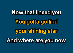 Now that I need you
You gotta go fund

your shining star

And where are you now