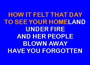 HOW IT FELT THAT DAY
TO SEE YOUR HOMELAND
UNDER FIRE
AND HER PEOPLE
BLOWN AWAY
HAVE YOU FORGOTTEN