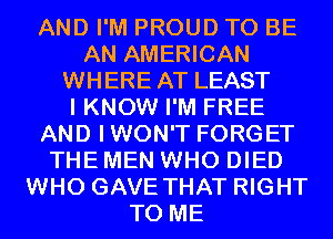 AND I'M PROUD TO BE
AN AMERICAN
WHERE AT LEAST
I KNOW I'M FREE
AND IWON'T FORGET
THE MEN WHO DIED
WHO GAVE THAT RIGHT
TO ME