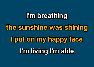 I'm breathing

the sunshine was shining

I put on my happy face

I'm living I'm able
