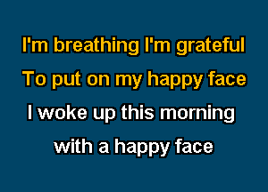 I'm breathing I'm grateful
To put on my happy face
I woke up this morning

with a happy face