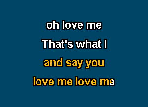 oh love me
That's what I

and say you

love me love me