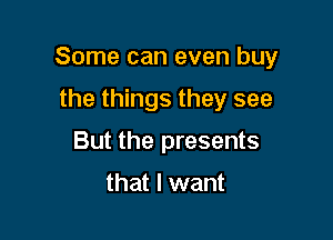 Some can even buy

the things they see
But the presents

that I want