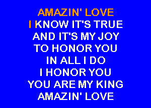 AMAZIN' LOVE
IKNOW IT'S TRUE
AND IT'S MYJOY
TO HONOR YOU

IN ALLI DO
I HONOR YOU
YOU ARE MY KING
AMAZIN' LOVE
