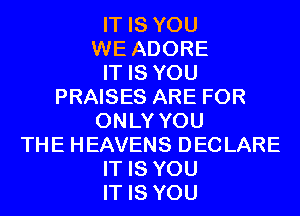 IT IS YOU
WE ADORE
IT IS YOU
PRAISES ARE FOR
ONLY YOU
THE HEAVENS DECLARE
IT IS YOU
IT IS YOU