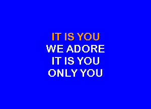 IT IS YOU
WE ADORE

IT IS YOU
ONLY YOU