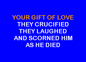 YOUR GIFT OF LOVE
THEYCRUCIFIED
THEY LAUGHED

AND SCORNED HIM

AS HE DIED

g