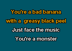 You're a bad banana

with a greasy black peel

Just face the music

You're a monster